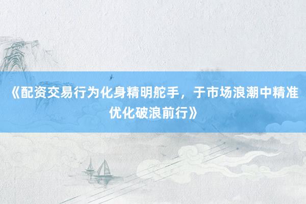 《配资交易行为化身精明舵手，于市场浪潮中精准优化破浪前行》