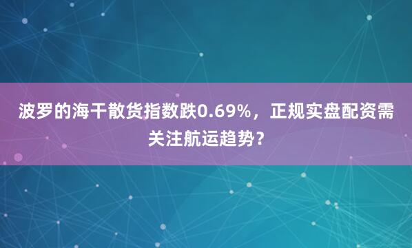 波罗的海干散货指数跌0.69%，正规实盘配资需关注航运趋势？