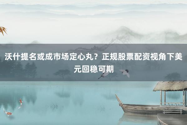 沃什提名或成市场定心丸？正规股票配资视角下美元回稳可期