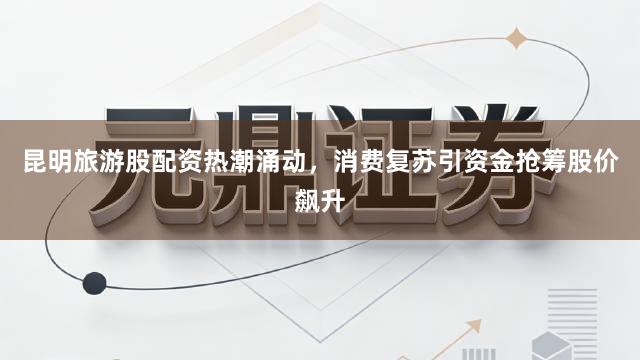 昆明旅游股配资热潮涌动，消费复苏引资金抢筹股价飙升