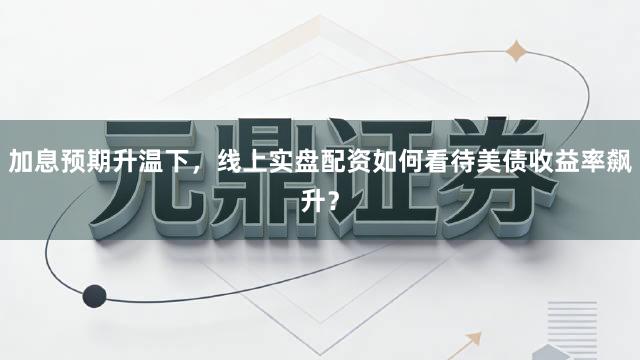 加息预期升温下，线上实盘配资如何看待美债收益率飙升？