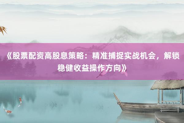 《股票配资高股息策略：精准捕捉实战机会，解锁稳健收益操作方向》