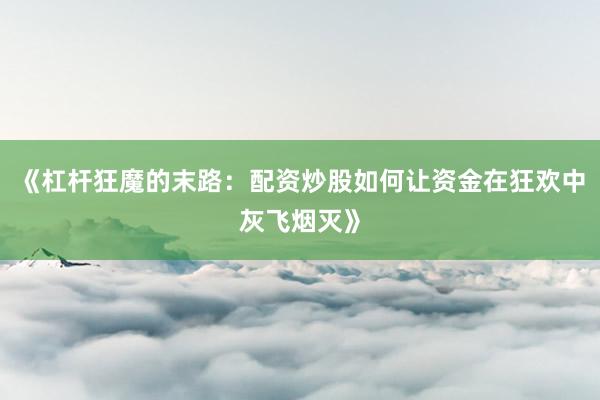 《杠杆狂魔的末路：配资炒股如何让资金在狂欢中灰飞烟灭》