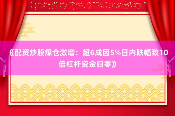 《配资炒股爆仓激增：超6成因5%日内跌幅致10倍杠杆资金归零》