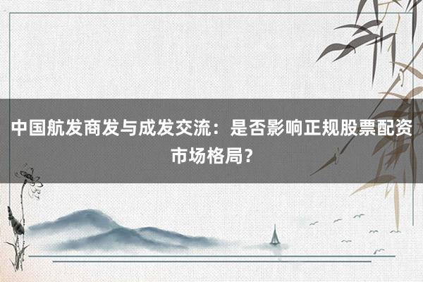 中国航发商发与成发交流：是否影响正规股票配资市场格局？