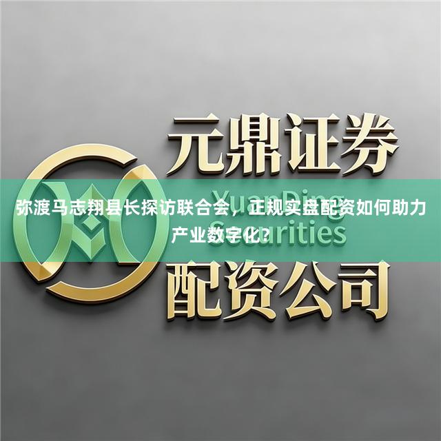 弥渡马志翔县长探访联合会，正规实盘配资如何助力产业数字化？