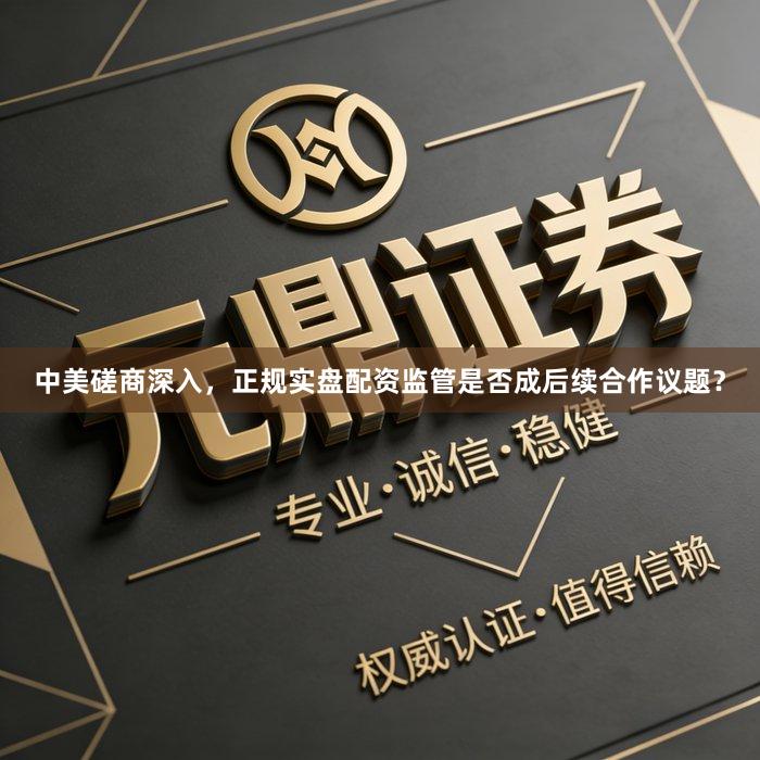 中美磋商深入，正规实盘配资监管是否成后续合作议题？