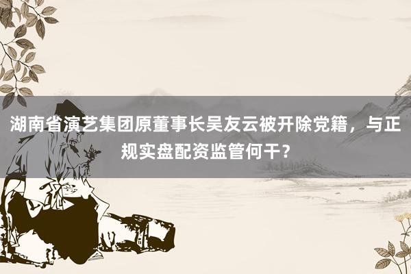 湖南省演艺集团原董事长吴友云被开除党籍，与正规实盘配资监管何干？