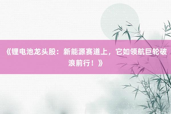 《锂电池龙头股：新能源赛道上，它如领航巨轮破浪前行！》