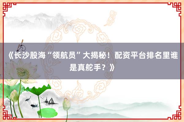 《长沙股海“领航员”大揭秘！配资平台排名里谁是真舵手？》