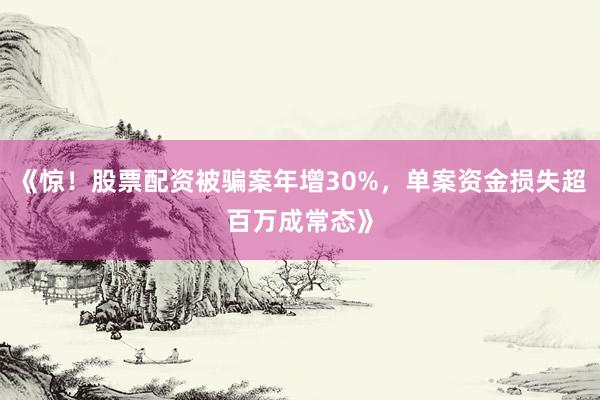 《惊！股票配资被骗案年增30%，单案资金损失超百万成常态》