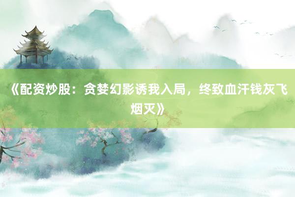 《配资炒股：贪婪幻影诱我入局，终致血汗钱灰飞烟灭》