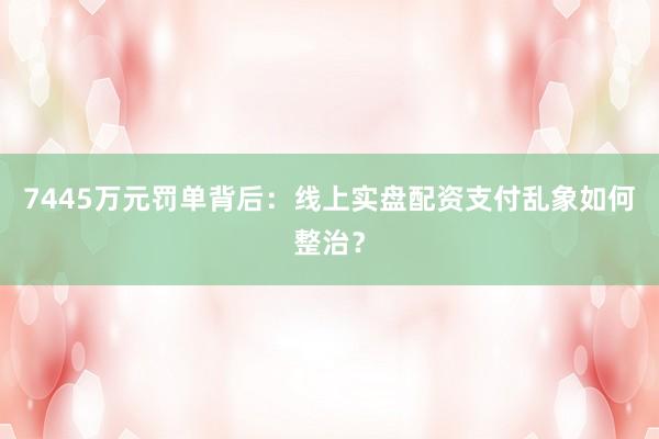 7445万元罚单背后：线上实盘配资支付乱象如何整治？