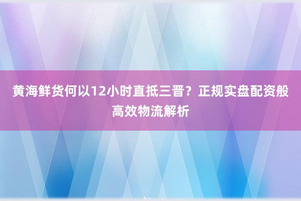 黄海鲜货何以12小时直抵三晋？正规实盘配资般高效物流解析
