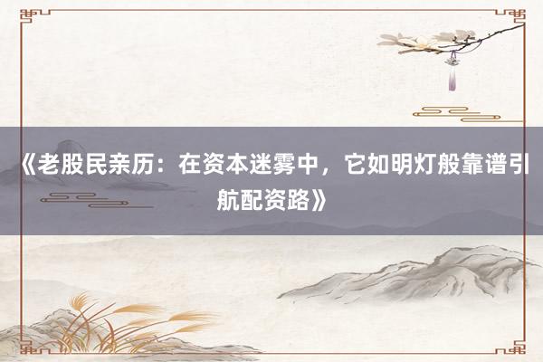 《老股民亲历：在资本迷雾中，它如明灯般靠谱引航配资路》