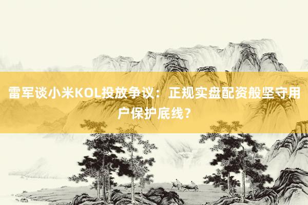 雷军谈小米KOL投放争议：正规实盘配资般坚守用户保护底线？
