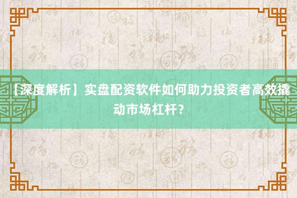 【深度解析】实盘配资软件如何助力投资者高效撬动市场杠杆？