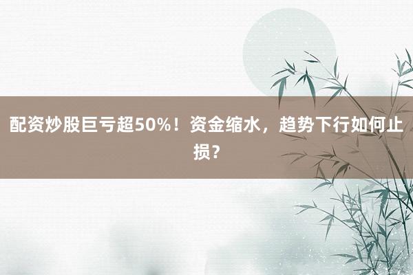 配资炒股巨亏超50%！资金缩水，趋势下行如何止损？