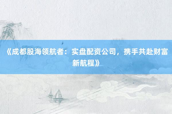 《成都股海领航者：实盘配资公司，携手共赴财富新航程》