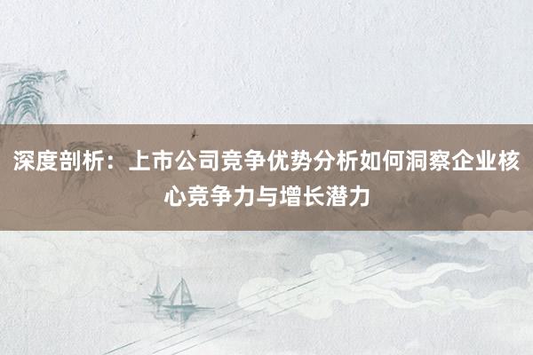 深度剖析:上市公司竞争优势分析如何洞察企业核心竞争力与增长潜力