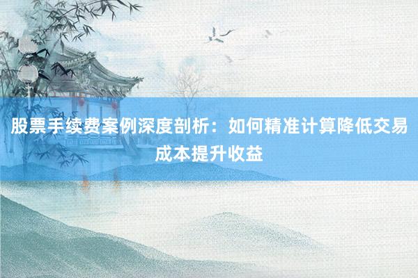 股票手续费案例深度剖析：如何精准计算降低交易成本提升收益