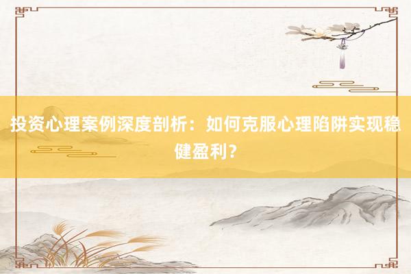 投资心理案例深度剖析：如何克服心理陷阱实现稳健盈利？