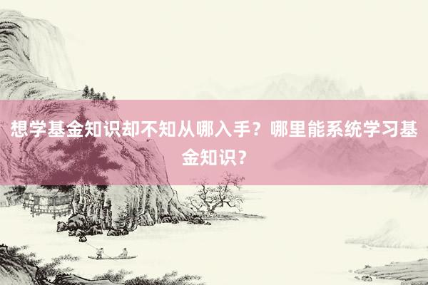 想学基金知识却不知从哪入手？哪里能系统学习基金知识？