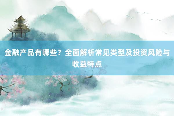 金融产品有哪些？全面解析常见类型及投资风险与收益特点