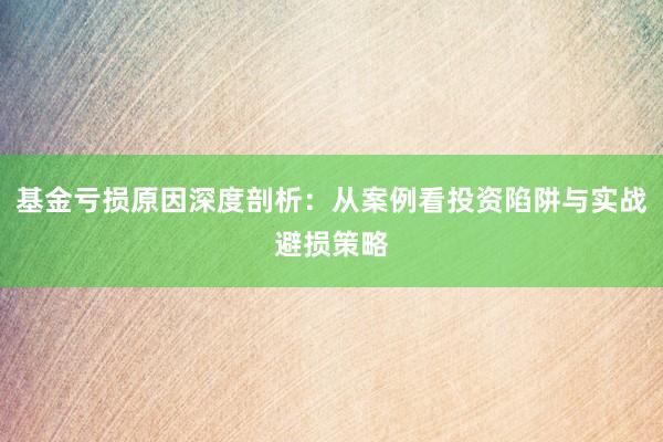 基金亏损原因深度剖析：从案例看投资陷阱与实战避损策略