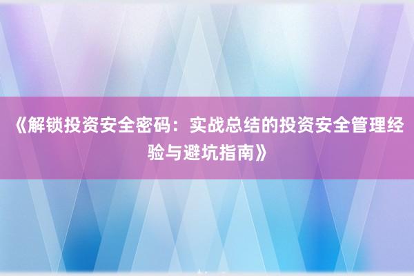 《解锁投资安全密码：实战总结的投资安全管理经验与避坑指南》