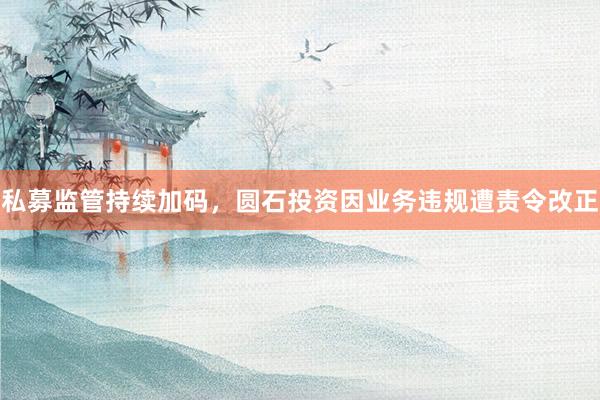 私募监管持续加码，圆石投资因业务违规遭责令改正
