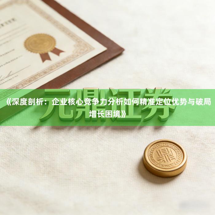 《深度剖析：企业核心竞争力分析如何精准定位优势与破局增长困境》