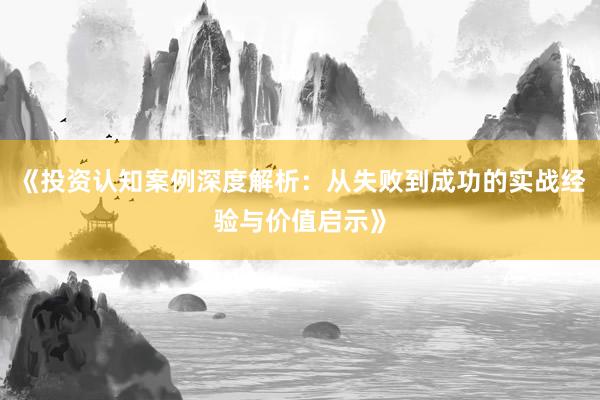 《投资认知案例深度解析：从失败到成功的实战经验与价值启示》