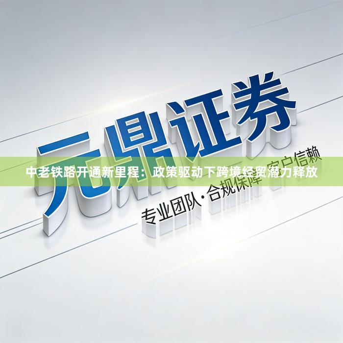 中老铁路开通新里程：政策驱动下跨境经贸潜力释放