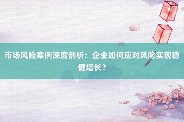 市场风险案例深度剖析：企业如何应对风险实现稳健增长？