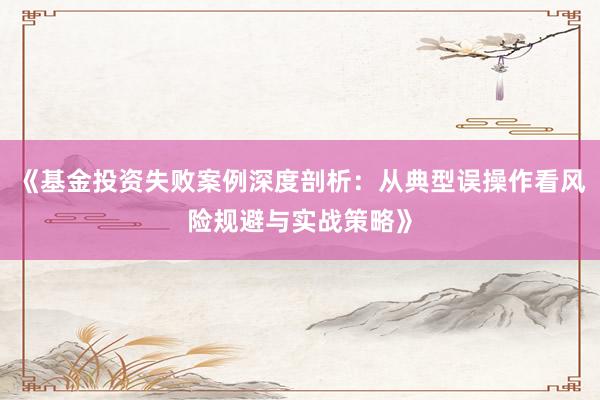 《基金投资失败案例深度剖析：从典型误操作看风险规避与实战策略》