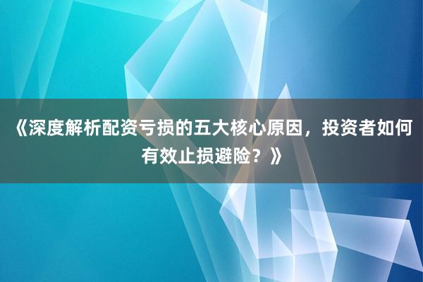 《深度解析配资亏损的五大核心原因，投资者如何有效止损避险？》