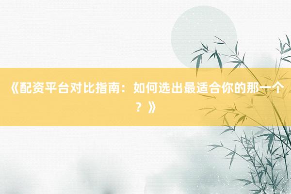 《配资平台对比指南：如何选出最适合你的那一个？》