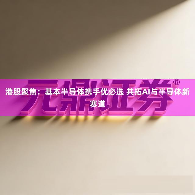 港股聚焦：基本半导体携手优必选 共拓AI与半导体新赛道