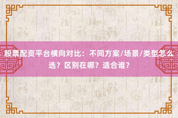 股票配资平台横向对比：不同方案/场景/类型怎么选？区别在哪？适合谁？
