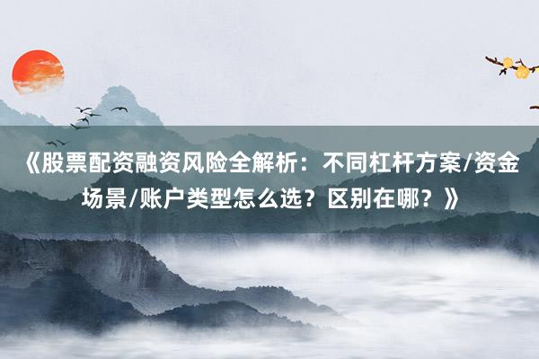 《股票配资融资风险全解析：不同杠杆方案/资金场景/账户类型怎么选？区别在哪？》