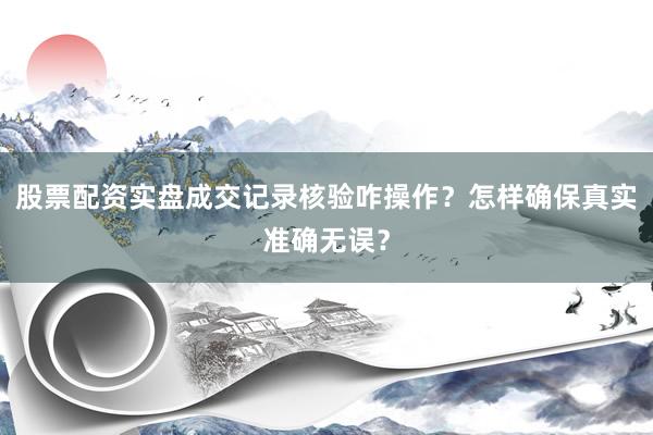 股票配资实盘成交记录核验咋操作?怎样确保真实准确无误?