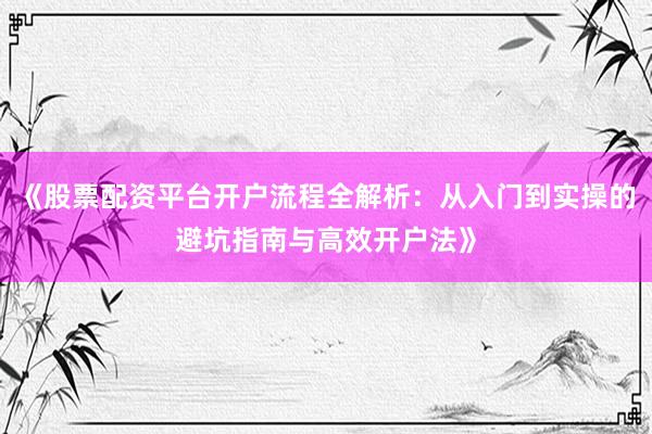《股票配资平台开户流程全解析：从入门到实操的避坑指南与高效开户法》