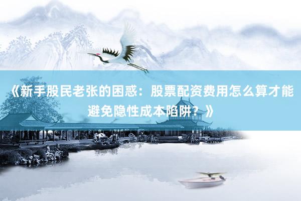 《新手股民老张的困惑：股票配资费用怎么算才能避免隐性成本陷阱？》
