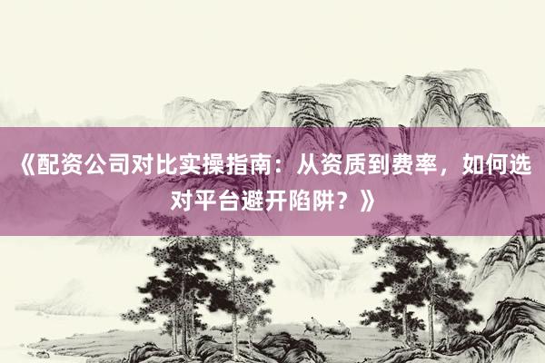 《配资公司对比实操指南：从资质到费率，如何选对平台避开陷阱？》