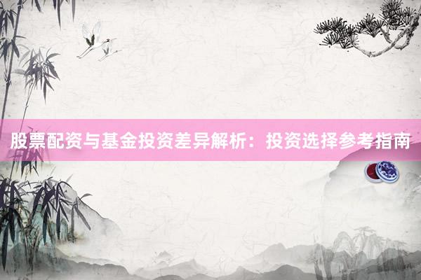 股票配资与基金投资差异解析：投资选择参考指南