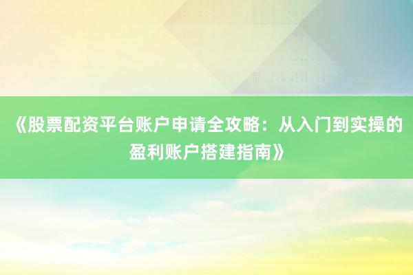 《股票配资平台账户申请全攻略：从入门到实操的盈利账户搭建指南》