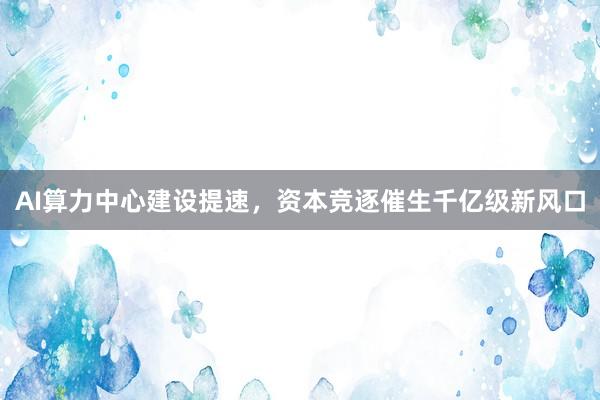 AI算力中心建设提速，资本竞逐催生千亿级新风口