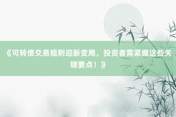 《可转债交易规则迎新变局，投资者需紧握这些关键要点！》