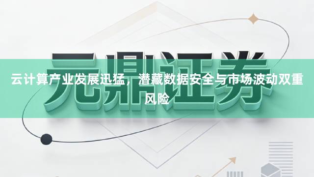 云计算产业发展迅猛，潜藏数据安全与市场波动双重风险